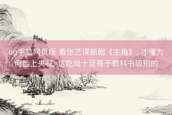 ag手机网页版 看张艺谋新剧《主角》， 才懂为何能上央视， 这吃戏十足等于教科书级别的