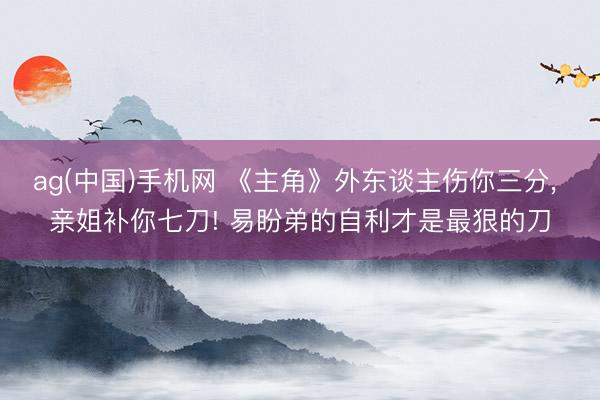 ag(中国)手机网 《主角》外东谈主伤你三分， 亲姐补你七刀! 易盼弟的自利才是最狠的刀