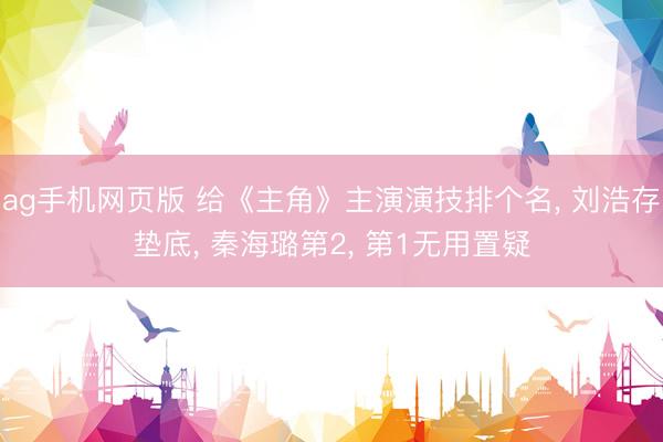 ag手机网页版 给《主角》主演演技排个名， 刘浩存垫底， 秦海璐第2， 第1无用置疑