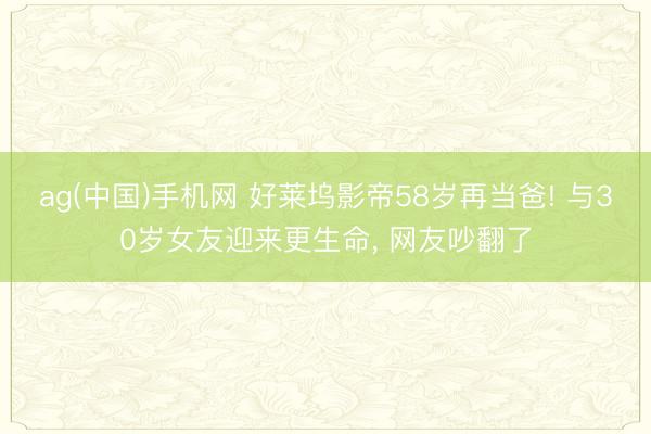 ag(中国)手机网 好莱坞影帝58岁再当爸! 与30岁女友迎来更生命， 网友吵翻了