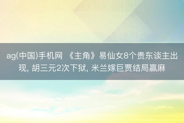 ag(中国)手机网 《主角》易仙女8个贵东谈主出现， 胡三元2次下狱， 米兰嫁巨贾结局赢麻
