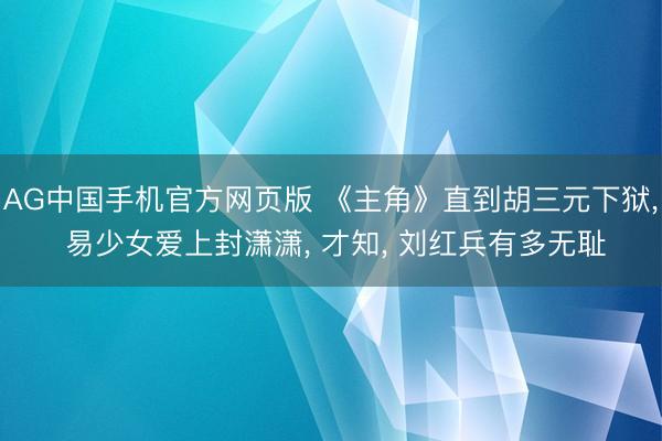 AG中国手机官方网页版 《主角》直到胡三元下狱， 易少女爱上封潇潇， 才知， 刘红兵有多无耻