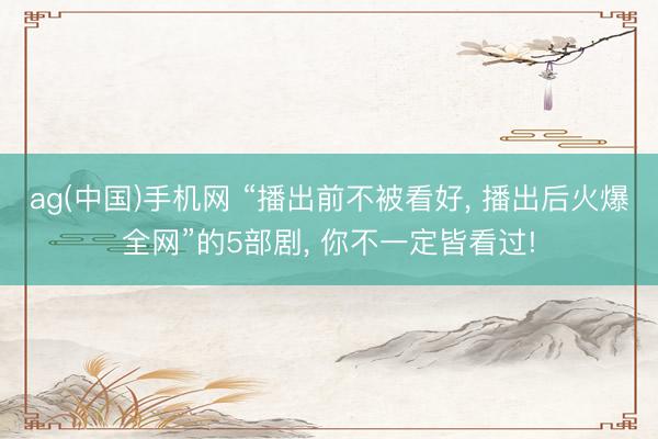 ag(中国)手机网 “播出前不被看好， 播出后火爆全网”的5部剧， 你不一定皆看过!