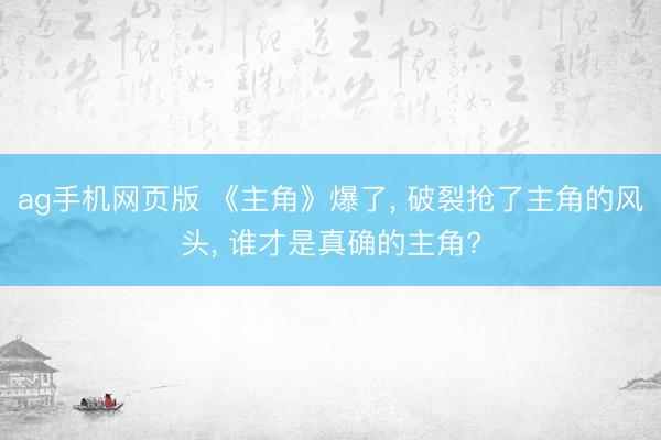 ag手机网页版 《主角》爆了， 破裂抢了主角的风头， 谁才是真确的主角?