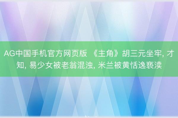 AG中国手机官方网页版 《主角》胡三元坐牢， 才知， 易少女被老翁混浊， 米兰被黄恬逸亵渎