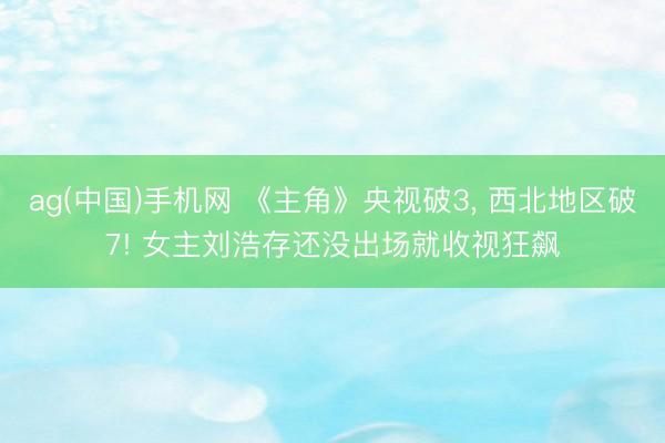ag(中国)手机网 《主角》央视破3， 西北地区破7! 女主刘浩存还没出场就收视狂飙