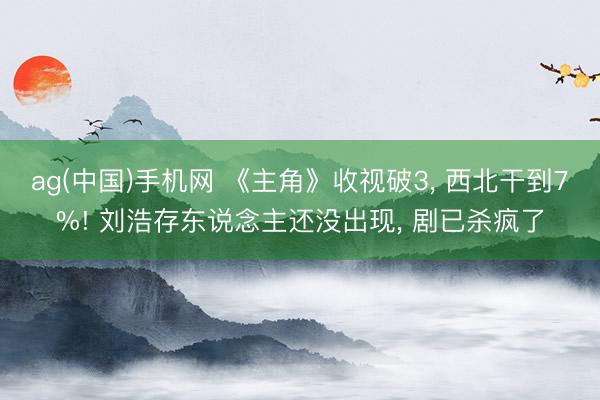 ag(中国)手机网 《主角》收视破3， 西北干到7%! 刘浩存东说念主还没出现， 剧已杀疯了