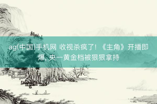 ag(中国)手机网 收视杀疯了! 《主角》开播即爆， 央一黄金档被狠狠拿持