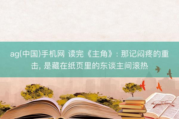 ag(中国)手机网 读完《主角》: 那记闷疼的重击， 是藏在纸页里的东谈主间滚热
