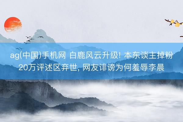 ag(中国)手机网 白鹿风云升级! 本东谈主掉粉20万评述区弃世， 网友诽谤为何羞辱李晨