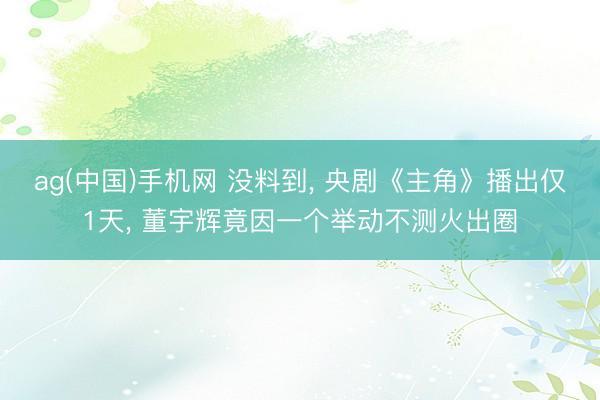 ag(中国)手机网 没料到， 央剧《主角》播出仅1天， 董宇辉竟因一个举动不测火出圈