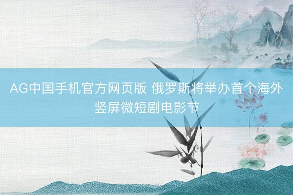 AG中国手机官方网页版 俄罗斯将举办首个海外竖屏微短剧电影节