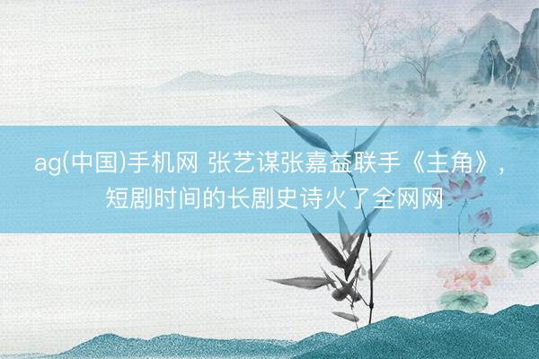 ag(中国)手机网 张艺谋张嘉益联手《主角》， 短剧时间的长剧史诗火了全网网