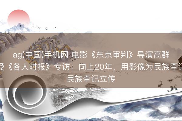 ag(中国)手机网 电影《东京审判》导演高群书接受《各人时报》专访：向上20年，用影像为民族牵记立传