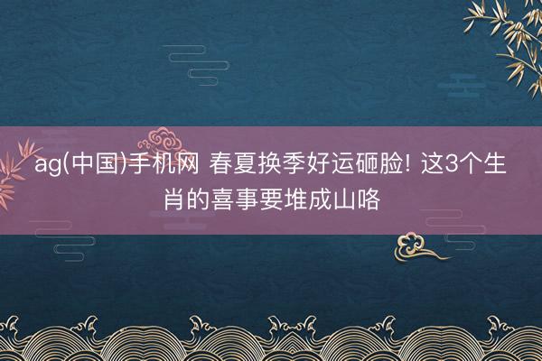 ag(中国)手机网 春夏换季好运砸脸! 这3个生肖的喜事要堆成山咯