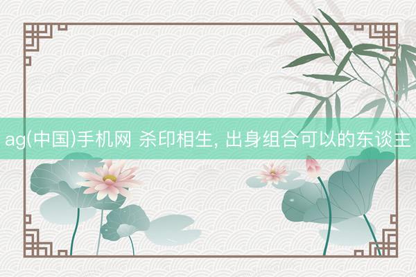 ag(中国)手机网 杀印相生， 出身组合可以的东谈主