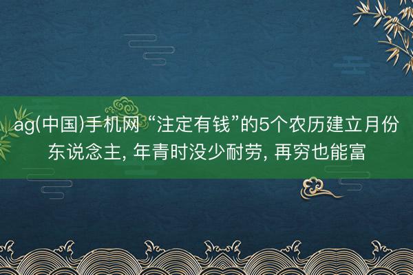 ag(中国)手机网 “注定有钱”的5个农历建立月份东说念主， 年青时没少耐劳， 再穷也能富