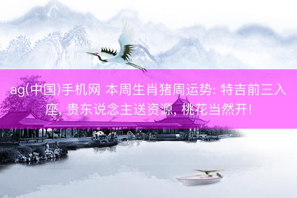 ag(中国)手机网 本周生肖猪周运势: 特吉前三入座， 贵东说念主送资源， 桃花当然开!