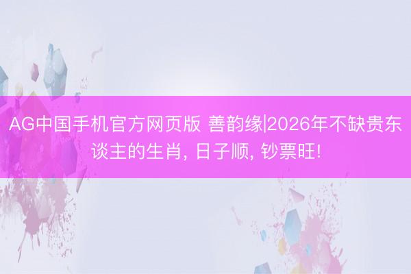 AG中国手机官方网页版 善韵缘|2026年不缺贵东谈主的生肖， 日子顺， 钞票旺!