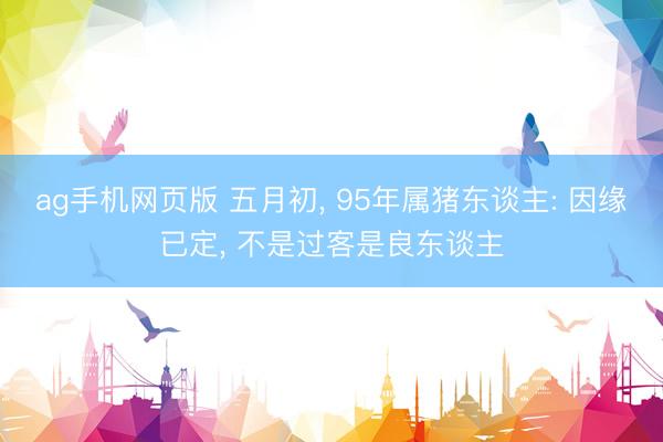 ag手机网页版 五月初， 95年属猪东谈主: 因缘已定， 不是过客是良东谈主