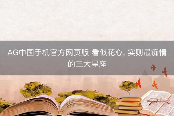 AG中国手机官方网页版 看似花心， 实则最痴情的三大星座