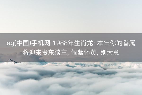 ag(中国)手机网 1988年生肖龙: 本年你的眷属将迎来贵东谈主， 佩紫怀黄， 别大意