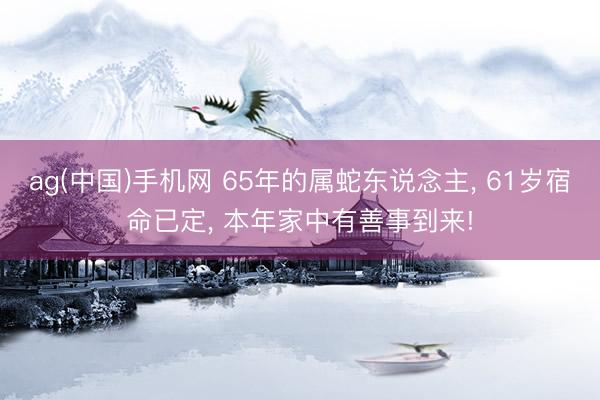ag(中国)手机网 65年的属蛇东说念主， 61岁宿命已定， 本年家中有善事到来!