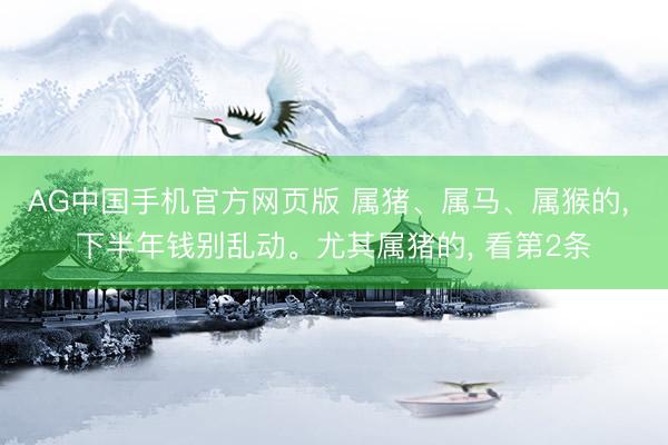 AG中国手机官方网页版 属猪、属马、属猴的， 下半年钱别乱动。尤其属猪的， 看第2条