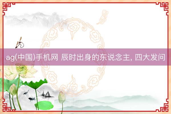 ag(中国)手机网 辰时出身的东说念主， 四大发问