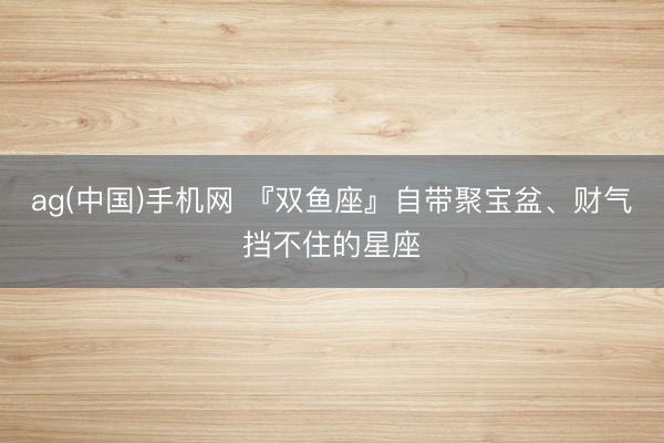 ag(中国)手机网 『双鱼座』自带聚宝盆、财气挡不住的星座