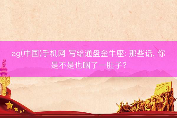 ag(中国)手机网 写给通盘金牛座: 那些话， 你是不是也咽了一肚子?