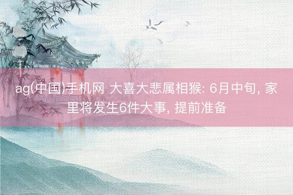 ag(中国)手机网 大喜大悲属相猴: 6月中旬， 家里将发生6件大事， 提前准备