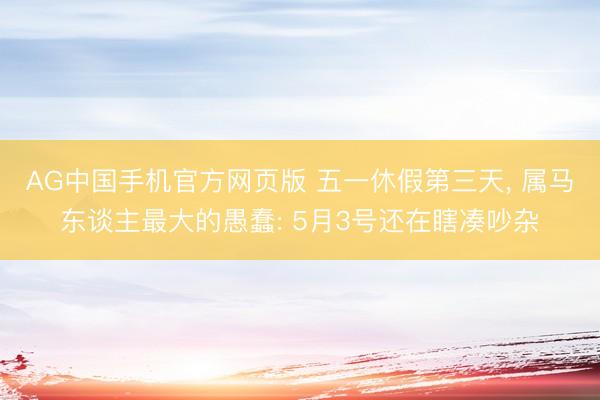 AG中国手机官方网页版 五一休假第三天， 属马东谈主最大的愚蠢: 5月3号还在瞎凑吵杂