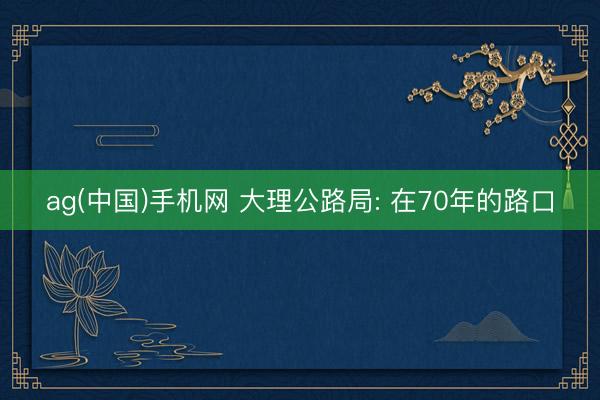 ag(中国)手机网 大理公路局: 在70年的路口