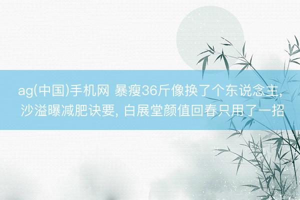 ag(中国)手机网 暴瘦36斤像换了个东说念主, 沙溢曝减肥诀要, 白展堂颜值回春只用了一招