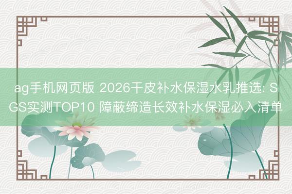 ag手机网页版 2026干皮补水保湿水乳推选: SGS实测TOP10 障蔽缔造长效补水保湿必入清单