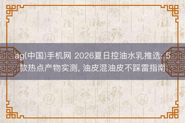 ag(中国)手机网 2026夏日控油水乳推选: 5款热点产物实测， 油皮混油皮不踩雷指南