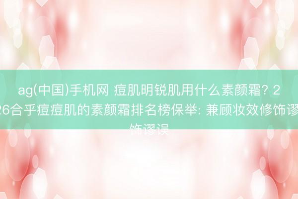 ag(中国)手机网 痘肌明锐肌用什么素颜霜? 2026合乎痘痘肌的素颜霜排名榜保举: 兼顾妆效修饰谬误