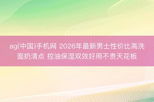 ag(中国)手机网 2026年最新男士性价比高洗面奶清点 控油保湿双效好用不贵天花板