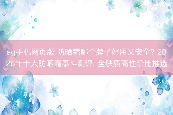 ag手机网页版 防晒霜哪个牌子好用又安全? 2026年十大防晒霜泰斗测评， 全肤质高性价比推选
