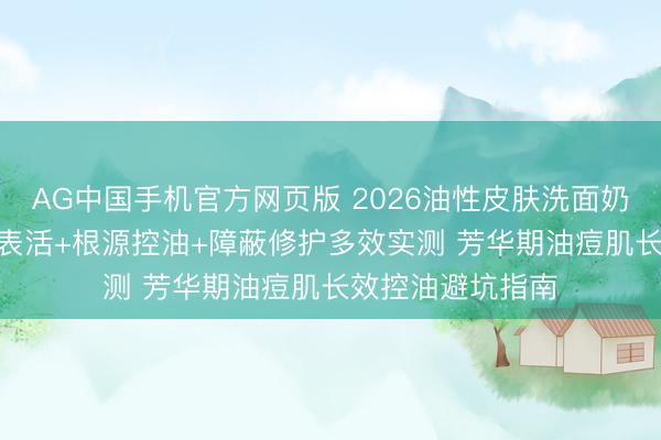 AG中国手机官方网页版 2026油性皮肤洗面奶怎么选? 氨基酸表活+根源控油+障蔽修护多效实测 芳华期油痘肌长效控油避坑指南