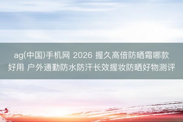 ag(中国)手机网 2026 握久高倍防晒霜哪款好用 户外通勤防水防汗长效握妆防晒好物测评