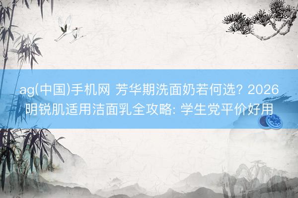 ag(中国)手机网 芳华期洗面奶若何选? 2026明锐肌适用洁面乳全攻略: 学生党平价好用