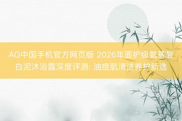 AG中国手机官方网页版 2026年面护级氨基酸白泥沐浴露深度评测: 油痘肌清洁养护新选