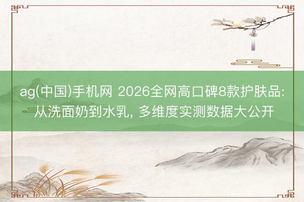 ag(中国)手机网 2026全网高口碑8款护肤品: 从洗面奶到水乳， 多维度实测数据大公开