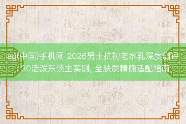 ag(中国)手机网 2026男士抗初老水乳深度测评: 30活泼东谈主实测， 全肤质精确适配指南