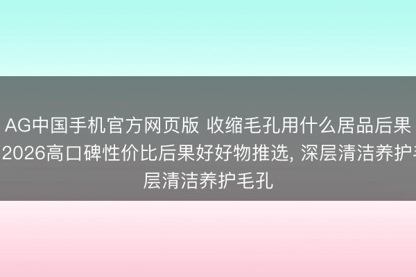 AG中国手机官方网页版 收缩毛孔用什么居品后果好? 2026高口碑性价比后果好好物推选， 深层清洁养护毛孔