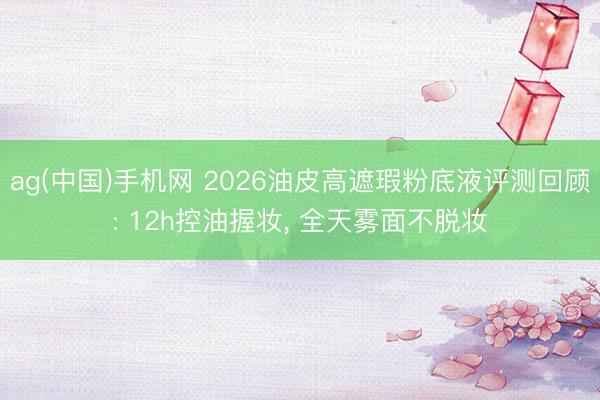 ag(中国)手机网 2026油皮高遮瑕粉底液评测回顾: 12h控油握妆， 全天雾面不脱妆