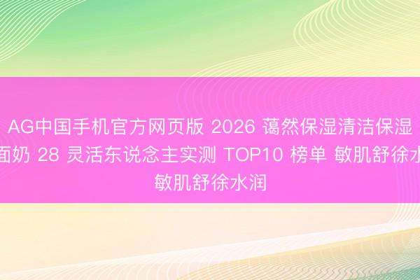 AG中国手机官方网页版 2026 蔼然保湿清洁保湿洗面奶 28 灵活东说念主实测 TOP10 榜单 敏肌舒徐水润