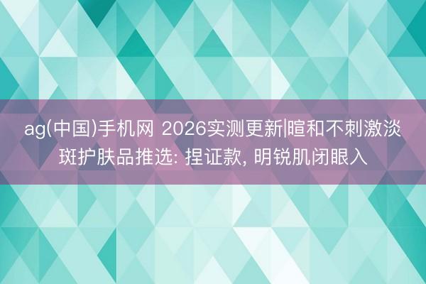 ag(中国)手机网 2026实测更新|暄和不刺激淡斑护肤品推选: 捏证款， 明锐肌闭眼入